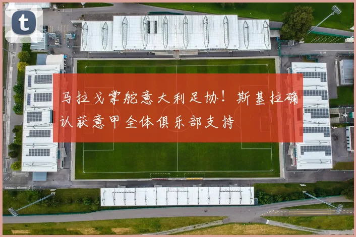 马拉戈掌舵意大利足协！斯基拉确认获意甲全体俱乐部支持