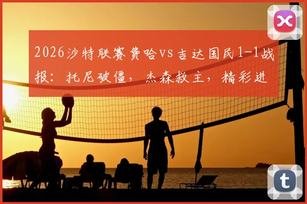2026沙特联赛费哈vs吉达国民1-1战报：托尼破僵，杰森救主，精彩进球集锦与战术复盘
