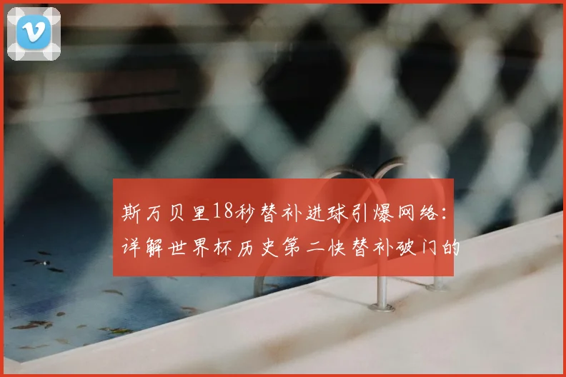 斯万贝里18秒替补进球引爆网络:详解世界杯历史第二快替补破门的技术亮点与战术意义