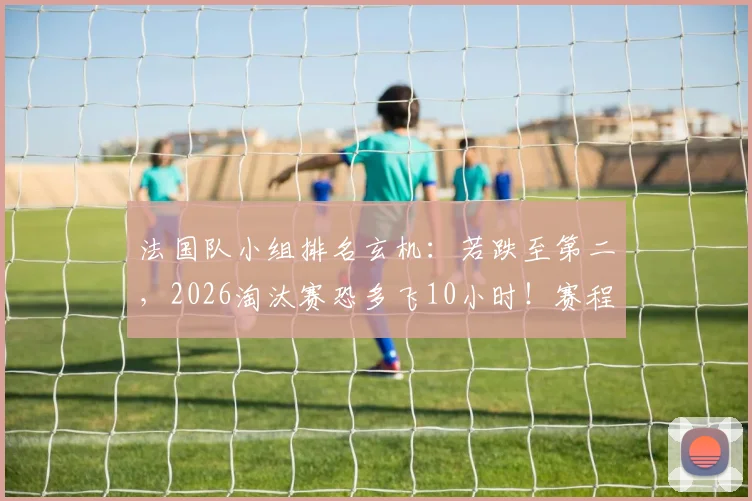 法国队小组排名玄机：若跌至第二，2026淘汰赛恐多飞10小时！赛程难度与旅途消耗深度解读