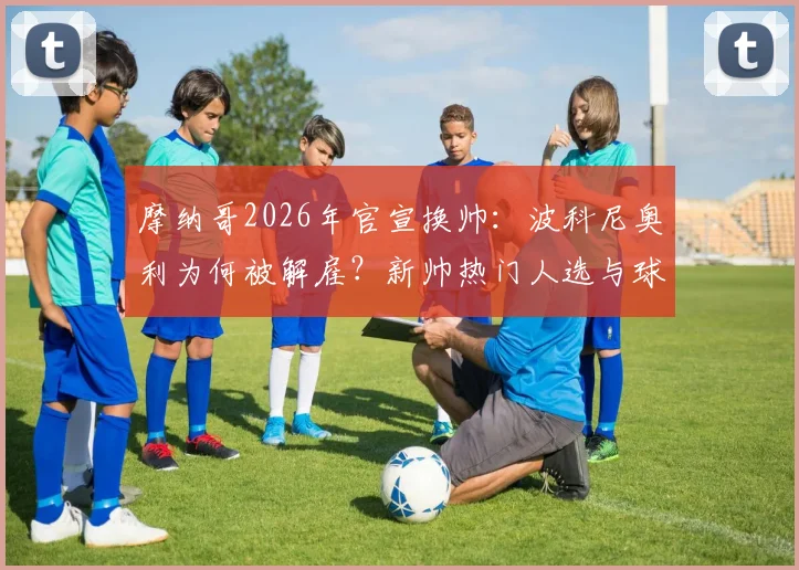 摩纳哥2026年官宣换帅：波科尼奥利为何被解雇？新帅热门人选与球队赛季前景分析