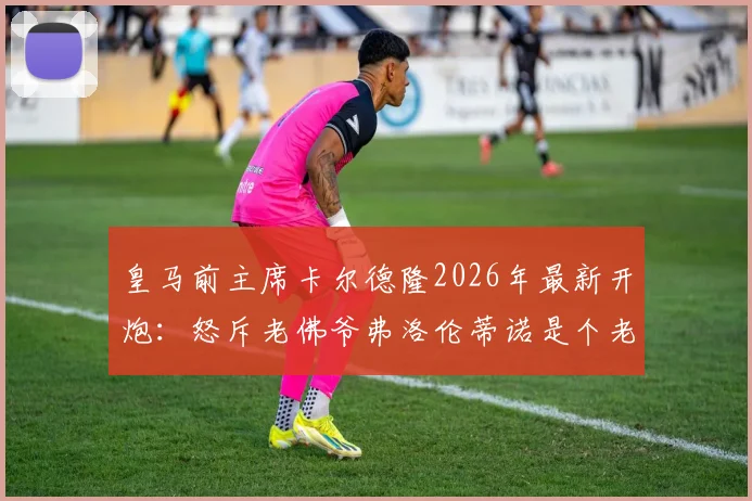 皇马前主席卡尔德隆2026年最新开炮：怒斥老佛爷弗洛伦蒂诺是个老糊涂，除了有钱只会雇记者抹黑对手