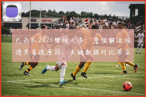 巴西队2026锋线之争：詹俊解读佩德罗落选原因，关键数据对比蒂亚戈和恩德里克