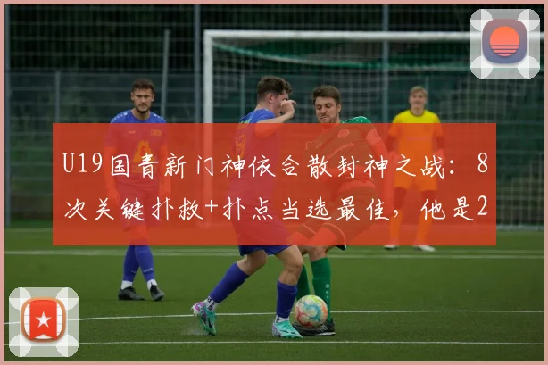 U19国青新门神依合散封神之战：8次关键扑救+扑点当选最佳，他是2026门将位置最大发现吗？