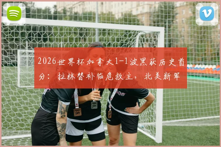 2026世界杯加拿大1-1波黑获历史首分：拉林替补临危救主，北美新军冲击之路开启