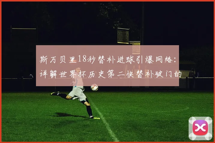 斯万贝里18秒替补进球引爆网络:详解世界杯历史第二快替补破门的技术亮点与战术意义