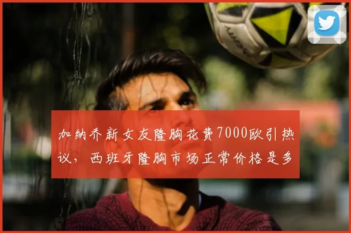 加纳乔新女友隆胸花费7000欧引热议,西班牙隆胸市场正常价格是多少?附球星消费观念解读