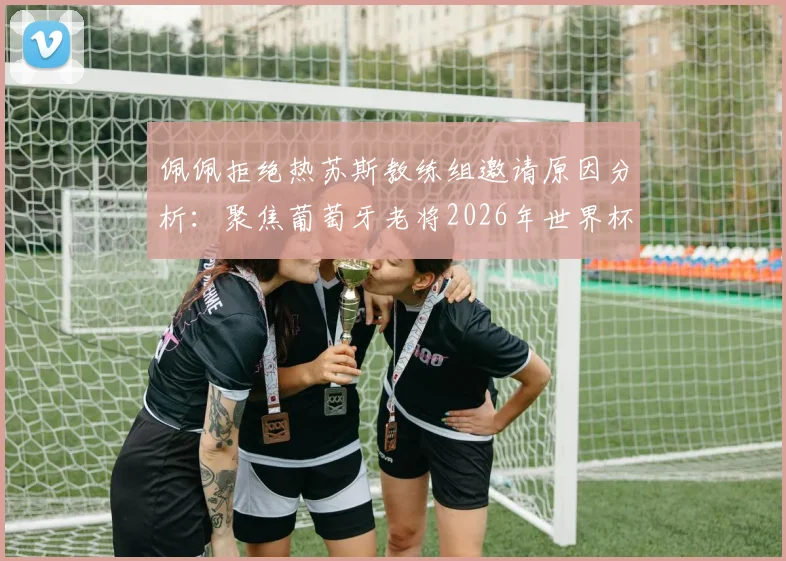 佩佩拒绝热苏斯教练组邀请原因分析：聚焦葡萄牙老将2026年世界杯角色与未来职业规划