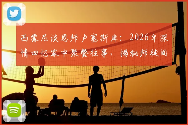 西蒙尼谈恩师卢塞斯库：2026年深情回忆家中聚餐往事，揭秘师徒间重情重义的足球传承