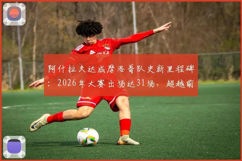 阿什拉夫达成摩洛哥队史新里程碑：2026年大赛出场达31场，超越前辈成出场第一人，他的国家队生涯有多硬核？