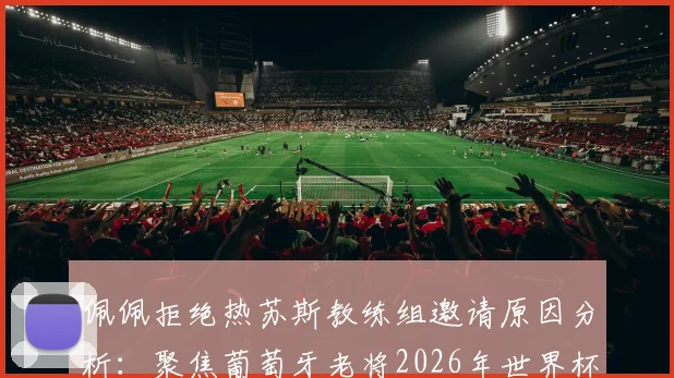 佩佩拒绝热苏斯教练组邀请原因分析：聚焦葡萄牙老将2026年世界杯角色与未来职业规划