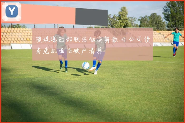 澳媒曝西部联或彻底解散 母公司债务危机面临破产清算