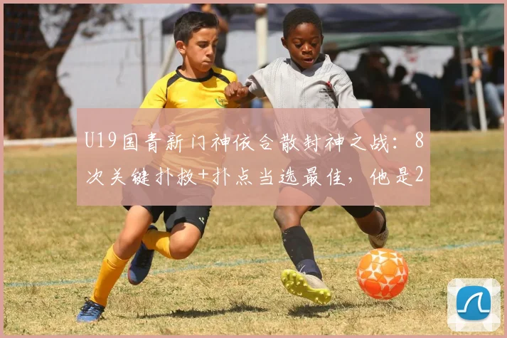 U19国青新门神依合散封神之战:8次关键扑救+扑点当选最佳,他是2026门将位置最大发现吗?