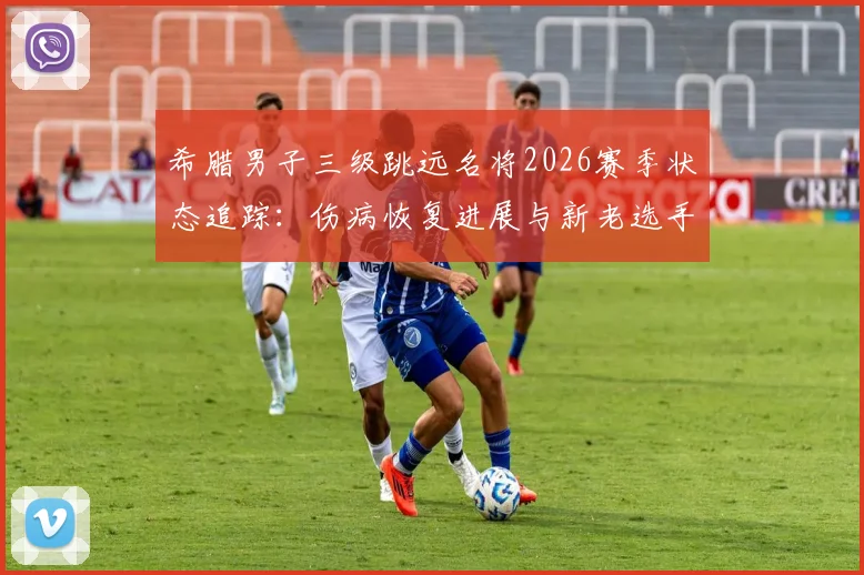 希腊男子三级跳远名将2026赛季状态追踪:伤病恢复进展与新老选手竞技前景深度观察