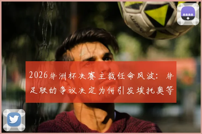 2026非洲杯决赛主裁任命风波：非足联的争议决定为何引发埃托奥等人强烈不满？